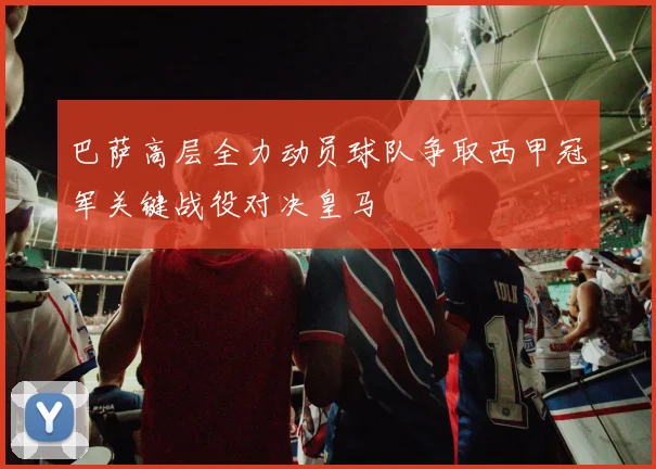 巴萨高层全力动员球队争取西甲冠军关键战役对决皇马