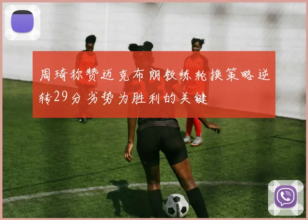 周琦称赞迈克布朗教练轮换策略逆转29分劣势为胜利的关键