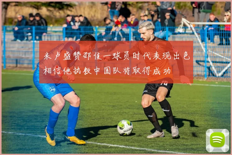 米卢盛赞邵佳一球员时代表现出色相信他执教中国队将取得成功