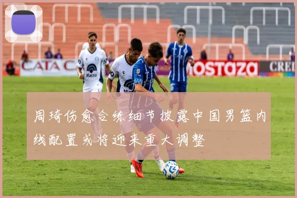 周琦伤愈合练细节披露中国男篮内线配置或将迎来重大调整