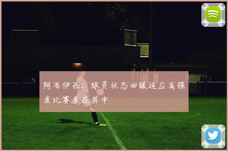 阿洛伊西：球员状态回暖适应高强度比赛乐在其中