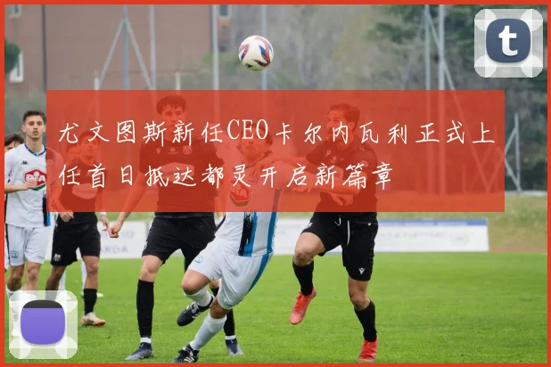 尤文图斯新任CEO卡尔内瓦利正式上任首日抵达都灵开启新篇章