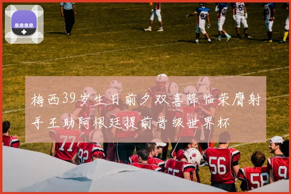 梅西39岁生日前夕双喜降临荣膺射手王助阿根廷提前晋级世界杯