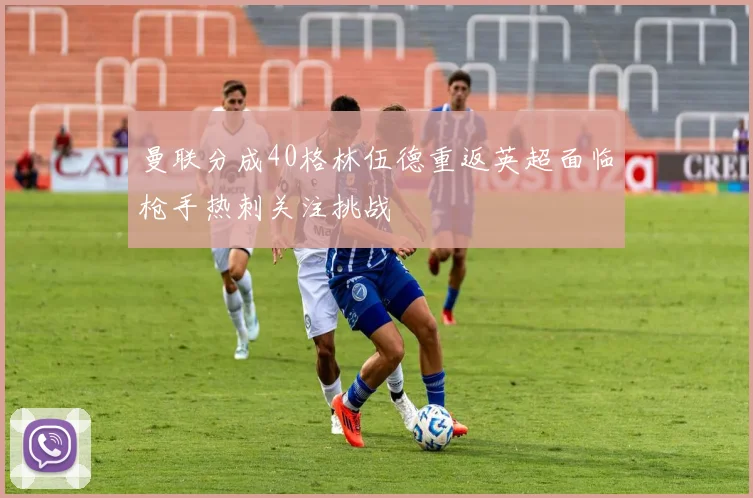 曼联分成40格林伍德重返英超面临枪手热刺关注挑战