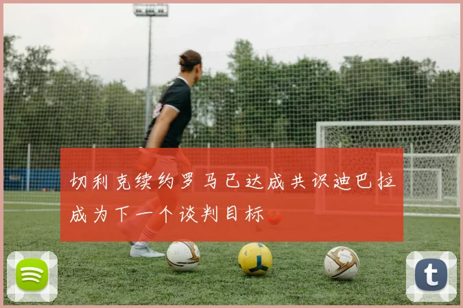 切利克续约罗马已达成共识迪巴拉成为下一个谈判目标
