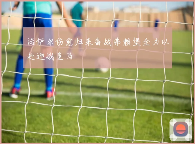 诺伊尔伤愈归来备战弗赖堡全力以赴迎战皇马