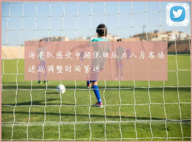 海港队感受中超保级压力八月客场连战调整时间紧迫