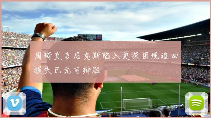 周琦直言尼克斯陷入更深困境追回损失已无可辩驳
