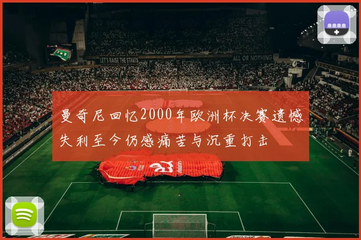 曼奇尼回忆2000年欧洲杯决赛遗憾失利至今仍感痛苦与沉重打击