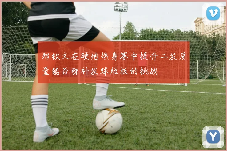 郑钦文在硬地热身赛中提升二发质量能否弥补发球短板的挑战
