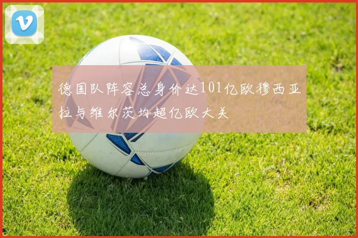 德国队阵容总身价达101亿欧穆西亚拉与维尔茨均超亿欧大关