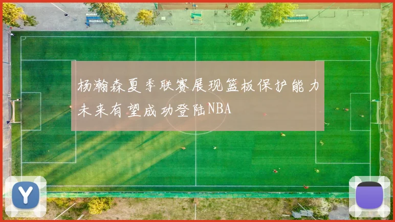杨瀚森夏季联赛展现篮板保护能力未来有望成功登陆NBA