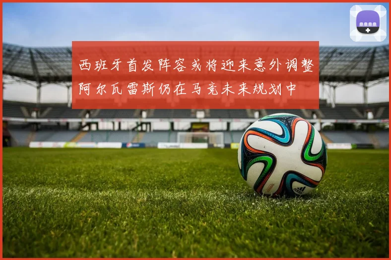 西班牙首发阵容或将迎来意外调整阿尔瓦雷斯仍在马竞未来规划中
