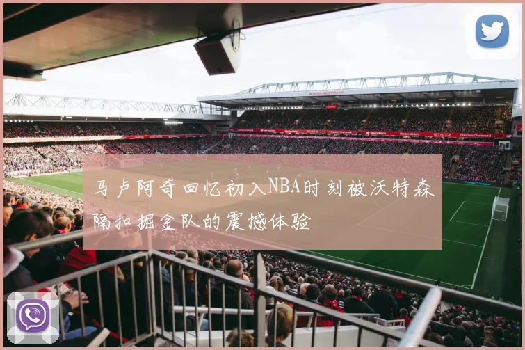 马卢阿奇回忆初入NBA时刻被沃特森隔扣掘金队的震撼体验