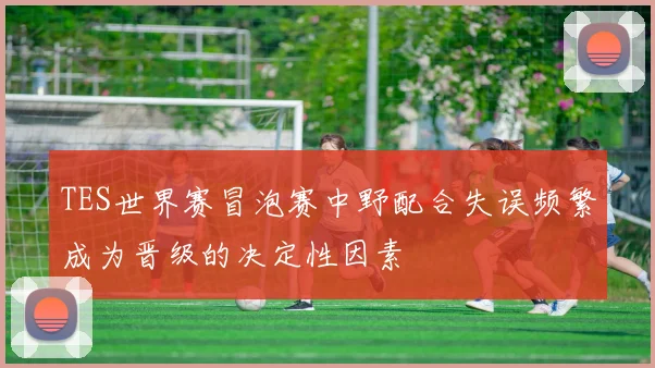 TES世界赛冒泡赛中野配合失误频繁成为晋级的决定性因素