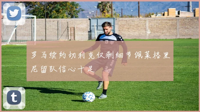 罗马续约切利克仅剩细节佩莱格里尼留队信心十足