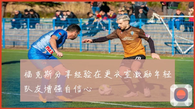 福克斯分享经验在更衣室激励年轻队友增强自信心
