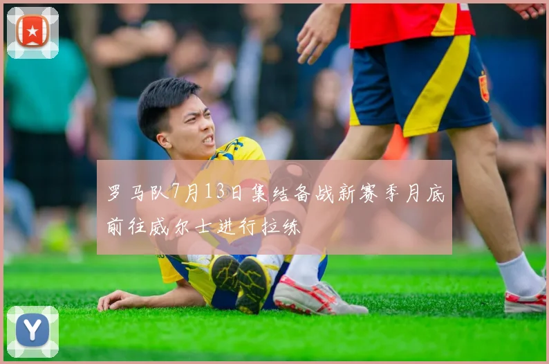 罗马队7月13日集结备战新赛季月底前往威尔士进行拉练