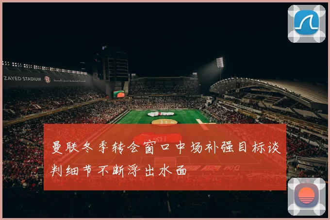 曼联冬季转会窗口中场补强目标谈判细节不断浮出水面
