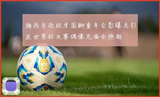 梅西与西班牙国脚童年合影曝光引发世界杯决赛偶像见面会热潮
